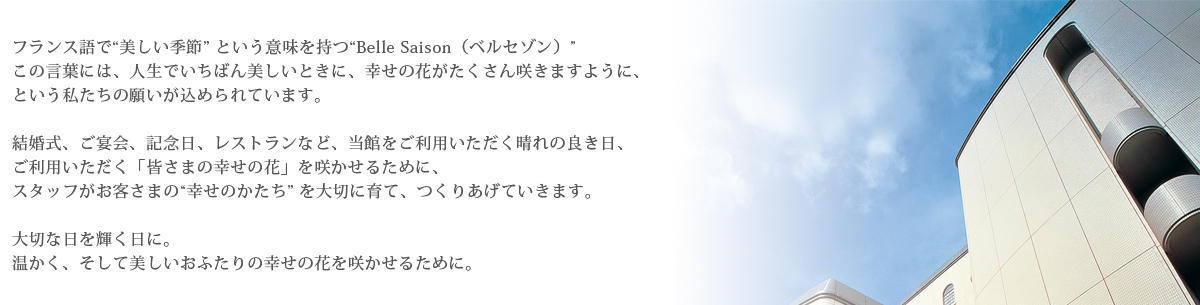 フランス語で”美しい季節”という意味を持つ”Belle Saison（ベルセゾン）”この言葉には、人生でいちばん美しいときに、幸せの花がたくさん咲きますように、という私たちの願いが込められています。結婚式、ご宴会、記念日、レストランなど、当館をご利用いただく晴れの良き日、ご利用いただく「皆さまの幸せの花」を咲かせるために、スタッフがお客さまの