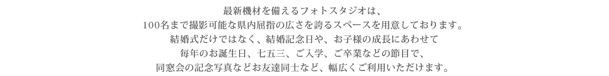 最新機材を備えるフォトスタジオは、100名まで撮影可能な県内屈指の広さを誇るスペースを用意しております。結婚式だけではなく、結婚記念日や、お子様の成長にあわせて毎年のお誕生日、七五三、ご入学、ご卒業などの節目で、同窓会の記念写真などお友達同士など、幅広くご利用いただけます。