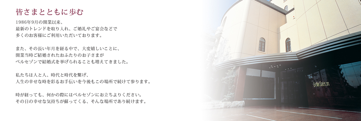 皆さまとともに歩む1986年9月の開業以来、最新のトレンドを取り入れ、ご婚礼やご宴会などで多くのお客様にご利用いただいております。当初は専門結婚式場として開業した当館も、お客さまからのご要望に応えるかたちで、さまざまなサービスをご提供しております。また、その長い年月を経る中で、大変嬉しいことに、開業当時ご結婚されたおふたりのお子さまがベルセゾンで結婚式を挙げられることも増えてきました。私たちは人と人、時代と時代を繋げ、人生の幸せな時を彩るお手伝いを今後もこの場所で続けて参ります。時が経っても、何かの際にはベルセゾンにお立ちよりください。その日の幸せな気持ちが蘇ってくる、そんな場所であり続けます。